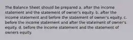 The Balance Sheet should be prepared a. after the income statement and the statement of owner's equity. b. after the income statement and before the statement of owner's equity. c. before the income statement and after the statement of owner's equity. d. before the income statement and the statement of owners equity.