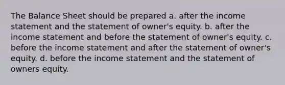 The Balance Sheet should be prepared a. after the income statement and the statement of owner's equity. b. after the income statement and before the statement of owner's equity. c. before the income statement and after the statement of owner's equity. d. before the income statement and the statement of owners equity.