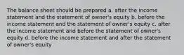 The balance sheet should be prepared a. after the income statement and the statement of owner's equity b. before the income statement and the statement of owner's equity c. after the income statement and before the statement of owner's equity d. before the income statement and after the statement of owner's equity