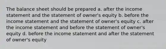 The balance sheet should be prepared a. after the <a href='https://www.questionai.com/knowledge/kCPMsnOwdm-income-statement' class='anchor-knowledge'>income statement</a> and the statement of owner's equity b. before the income statement and the statement of owner's equity c. after the income statement and before the statement of owner's equity d. before the income statement and after the statement of owner's equity