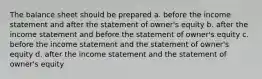 The balance sheet should be prepared a. before the income statement and after the statement of owner's equity b. after the income statement and before the statement of owner's equity c. before the income statement and the statement of owner's equity d. after the income statement and the statement of owner's equity