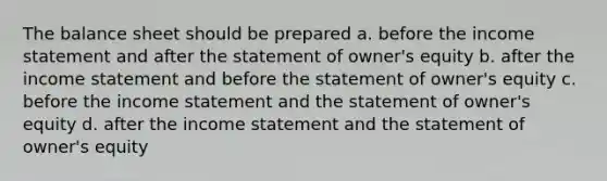 The balance sheet should be prepared a. before the income statement and after the statement of owner's equity b. after the income statement and before the statement of owner's equity c. before the income statement and the statement of owner's equity d. after the income statement and the statement of owner's equity