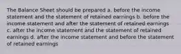 The Balance Sheet should be prepared a. before the income statement and the statement of retained earnings b. before the income statement and after the statement of retained earnings c. after the income statement and the statement of retained earnings d. after the income statement and before the statement of retained earnings