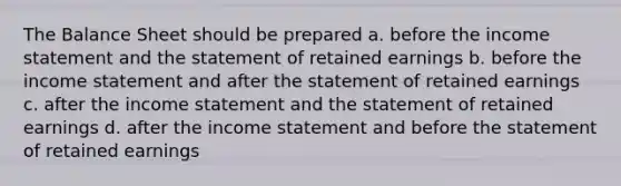 The Balance Sheet should be prepared a. before the income statement and the statement of retained earnings b. before the income statement and after the statement of retained earnings c. after the income statement and the statement of retained earnings d. after the income statement and before the statement of retained earnings