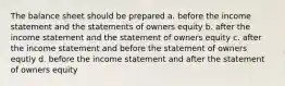 The balance sheet should be prepared a. before the income statement and the statements of owners equity b. after the income statement and the statement of owners equity c. after the income statement and before the statement of owners equtiy d. before the income statement and after the statement of owners equity