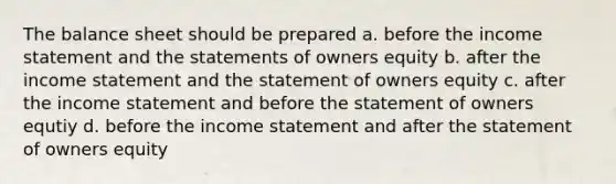 The balance sheet should be prepared a. before the income statement and the statements of owners equity b. after the income statement and the statement of owners equity c. after the income statement and before the statement of owners equtiy d. before the income statement and after the statement of owners equity