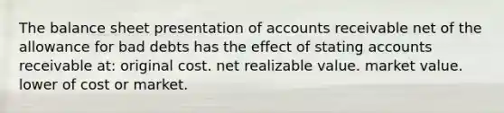 The balance sheet presentation of accounts receivable net of the allowance for bad debts has the effect of stating accounts receivable at: original cost. net realizable value. market value. lower of cost or market.