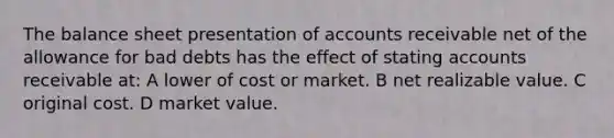 The balance sheet presentation of accounts receivable net of the allowance for bad debts has the effect of stating accounts receivable at: A lower of cost or market. B net realizable value. C original cost. D market value.