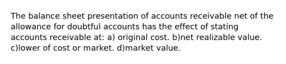 The balance sheet presentation of accounts receivable net of the allowance for doubtful accounts has the effect of stating accounts receivable at: a) original cost. b)net realizable value. c)lower of cost or market. d)market value.