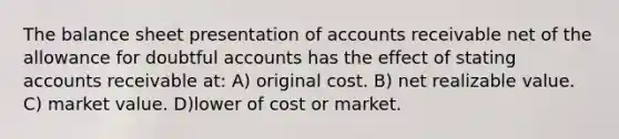 The balance sheet presentation of accounts receivable net of the allowance for doubtful accounts has the effect of stating accounts receivable at: A) original cost. B) net realizable value. C) market value. D)lower of cost or market.