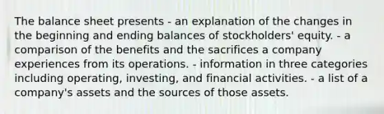 The balance sheet presents - an explanation of the changes in the beginning and ending balances of stockholders' equity. - a comparison of the benefits and the sacrifices a company experiences from its operations. - information in three categories including operating, investing, and financial activities. - a list of a company's assets and the sources of those assets.