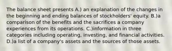 The balance sheet presents A.) an explanation of the changes in the beginning and ending balances of stockholders' equity. B.)a comparison of the benefits and the sacrifices a company experiences from its operations. C.)information in three categories including operating, investing, and financial activities. D.)a list of a company's assets and the sources of those assets.