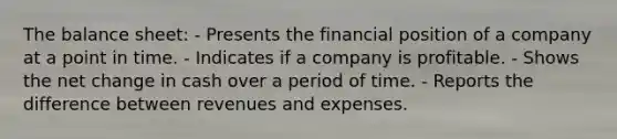 The balance sheet: - Presents the financial position of a company at a point in time. - Indicates if a company is profitable. - Shows the net change in cash over a period of time. - Reports the difference between revenues and expenses.