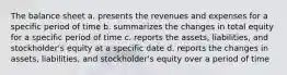 The balance sheet a. presents the revenues and expenses for a specific period of time b. summarizes the changes in total equity for a specific period of time c. reports the assets, liabilities, and stockholder's equity at a specific date d. reports the changes in assets, liabilities, and stockholder's equity over a period of time