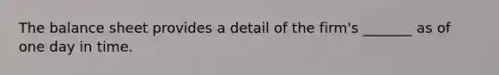 The balance sheet provides a detail of the firm's _______ as of one day in time.