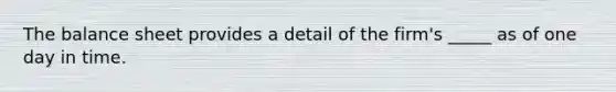 The balance sheet provides a detail of the firm's _____ as of one day in time.