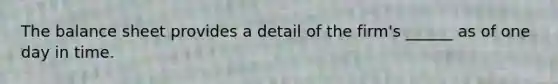 The balance sheet provides a detail of the firm's ______ as of one day in time.