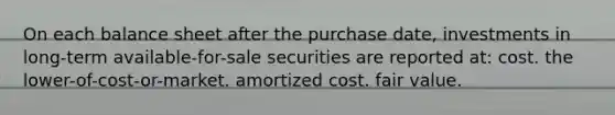 On each balance sheet after the purchase date, investments in long-term available-for-sale securities are reported at: cost. the lower-of-cost-or-market. amortized cost. fair value.