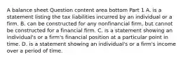 A balance sheet Question content area bottom Part 1 A. is a statement listing the tax liabilities incurred by an individual or a firm. B. can be constructed for any nonfinancial​ firm, but cannot be constructed for a financial firm. C. is a statement showing an​ individual's or a​ firm's financial position at a particular point in time. D. is a statement showing an​ individual's or a​ firm's income over a period of time.