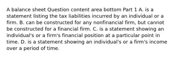 A balance sheet Question content area bottom Part 1 A. is a statement listing the tax liabilities incurred by an individual or a firm. B. can be constructed for any nonfinancial​ firm, but cannot be constructed for a financial firm. C. is a statement showing an​ individual's or a​ firm's financial position at a particular point in time. D. is a statement showing an​ individual's or a​ firm's income over a period of time.