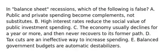 In "balance sheet" recessions, which of the following is false? A. Public and private spending become complements, not substitutes. B. High interest rates reduce the social value of public investment spending. C. The economy usually declines for a year or more, and then never recovers to its former path. D. Tax cuts are an ineffective way to increase spending. E. Balanced government budgets are automatic destabilizers.