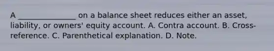 A _______________ on a balance sheet reduces either an asset, liability, or owners' equity account. A. Contra account. B. Cross-reference. C. Parenthetical explanation. D. Note.