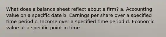 What does a balance sheet reflect about a firm? a. Accounting value on a specific date b. Earnings per share over a specified time period c. Income over a specified time period d. Economic value at a specific point in time