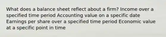 What does a balance sheet reflect about a firm? Income over a specified time period Accounting value on a specific date Earnings per share over a specified time period Economic value at a specific point in time