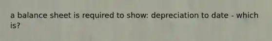 a balance sheet is required to show: depreciation to date - which is?