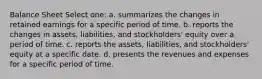 Balance Sheet Select one: a. summarizes the changes in retained earnings for a specific period of time. b. reports the changes in assets, liabilities, and stockholders' equity over a period of time. c. reports the assets, liabilities, and stockholders' equity at a specific date. d. presents the revenues and expenses for a specific period of time.