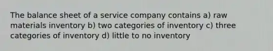 The balance sheet of a service company contains a) raw materials inventory b) two categories of inventory c) three categories of inventory d) little to no inventory