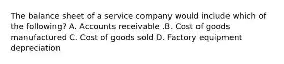 The balance sheet of a service company would include which of the​ following? A. Accounts receivable .B. Cost of goods manufactured C. Cost of goods sold D. Factory equipment depreciation