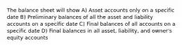 The balance sheet will show A) Asset accounts only on a specific date B) Preliminary balances of all the asset and liability accounts on a specific date C) Final balances of all accounts on a specific date D) Final balances in all asset, liability, and owner's equity accounts