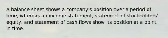 A balance sheet shows a company's position over a period of time, whereas an income statement, statement of stockholders' equity, and statement of cash flows show its position at a point in time.