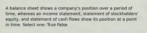 A balance sheet shows a company's position over a period of time, whereas an income statement, statement of stockholders' equity, and statement of cash flows show its position at a point in time. Select one: True False