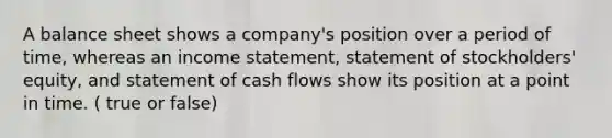 A balance sheet shows a company's position over a period of time, whereas an income statement, statement of stockholders' equity, and statement of cash flows show its position at a point in time. ( true or false)