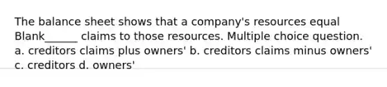 The balance sheet shows that a company's resources equal Blank______ claims to those resources. Multiple choice question. a. creditors claims plus owners' b. creditors claims minus owners' c. creditors d. owners'