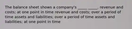 The balance sheet shows a company's _____ _____. revenue and costs; at one point in time revenue and costs; over a period of time assets and liabilities; over a period of time assets and liabilities; at one point in time