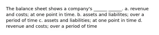 The balance sheet shows a company's ______ ______. a. revenue and costs; at one point in time. b. assets and liabilites; over a period of time c. assets and liabilities; at one point in time d. revenue and costs; over a period of time