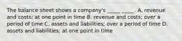 The balance sheet shows a company's _____ _____. A. revenue and costs; at one point in time B. revenue and costs; over a period of time C. assets and liabilities; over a period of time D. assets and liabilities; at one point in time