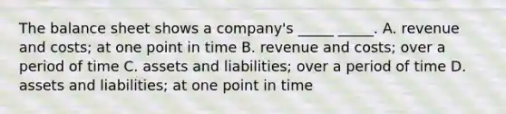 The balance sheet shows a company's _____ _____. A. revenue and costs; at one point in time B. revenue and costs; over a period of time C. assets and liabilities; over a period of time D. assets and liabilities; at one point in time