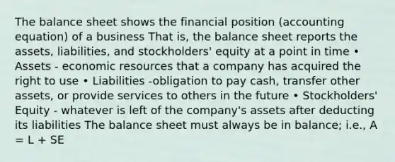 The balance sheet shows the financial position (accounting equation) of a business That is, the balance sheet reports the assets, liabilities, and stockholders' equity at a point in time • Assets - economic resources that a company has acquired the right to use • Liabilities -obligation to pay cash, transfer other assets, or provide services to others in the future • Stockholders' Equity - whatever is left of the company's assets after deducting its liabilities The balance sheet must always be in balance; i.e., A = L + SE