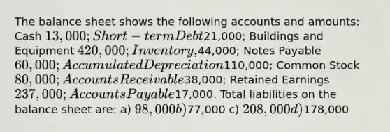 The balance sheet shows the following accounts and amounts: Cash 13,000; Short-term Debt21,000; Buildings and Equipment 420,000; Inventory,44,000; Notes Payable 60,000; Accumulated Depreciation110,000; Common Stock 80,000; Accounts Receivable38,000; Retained Earnings 237,000; Accounts Payable17,000. Total liabilities on the balance sheet are: a) 98,000 b)77,000 c) 208,000 d)178,000