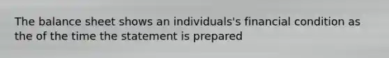 The balance sheet shows an individuals's financial condition as the of the time the statement is prepared