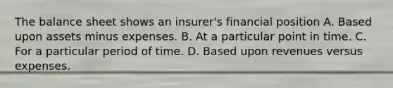 The balance sheet shows an insurer's financial position A. Based upon assets minus expenses. B. At a particular point in time. C. For a particular period of time. D. Based upon revenues versus expenses.