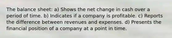 The balance sheet: a) Shows the net change in cash over a period of time. b) Indicates if a company is profitable. c) Reports the difference between revenues and expenses. d) Presents the financial position of a company at a point in time.