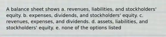 A balance sheet shows a. revenues, liabilities, and stockholders' equity. b. expenses, dividends, and stockholders' equity. c. revenues, expenses, and dividends. d. assets, liabilities, and stockholders' equity. e. none of the options listed