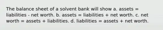 The balance sheet of a solvent bank will show a. assets = liabilities - net worth. b. assets = liabilities + net worth. c. net worth = assets + liabilities. d. liabilities = assets + net worth.