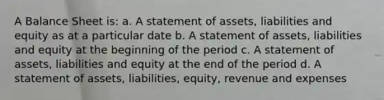 A Balance Sheet is: a. A statement of assets, liabilities and equity as at a particular date b. A statement of assets, liabilities and equity at the beginning of the period c. A statement of assets, liabilities and equity at the end of the period d. A statement of assets, liabilities, equity, revenue and expenses