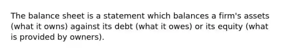 The balance sheet is a statement which balances a firm's assets (what it owns) against its debt (what it owes) or its equity (what is provided by owners).